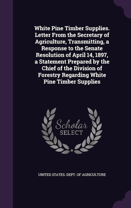 Couverture_White Pine Timber Supplies. Letter From the Secretary of Agriculture, Transmitting, a Response to the Senate Resolution of April 14, 1897, a Statement Prepared by the Chief of the Division of Forestry Regarding White Pine Timber Supplies