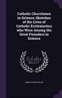 Catholic Churchmen in Science; Sketches of the Lives of Catholic Ecclesiastics who Were Among the Great Founders in Science by James Joseph Walsh