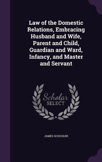 Law of the Domestic Relations, Embracing Husband and Wife, Parent and Child, Guardian and Ward, Infancy, and Master and Servant