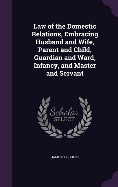 Law of the Domestic Relations, Embracing Husband and Wife, Parent and Child, Guardian and Ward, Infancy, and Master and Servant