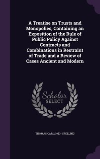 Front cover_A Treatise on Trusts and Monopolies, Containing an Exposition of the Rule of Public Policy Against Contracts and Combinations in Restraint of Trade and a Review of Cases Ancient and Modern