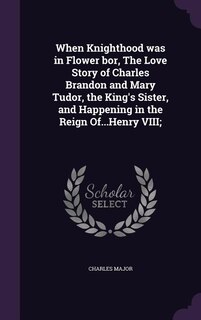 Front cover_When Knighthood was in Flower bor, The Love Story of Charles Brandon and Mary Tudor, the King's Sister, and Happening in the Reign Of...Henry VIII;