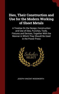 Dies, Their Construction and Use for the Modern Working of Sheet Metals: A Treatise On the Design, Construction and Use of Dies, Punches, Tools, Fixtures and Devices, Toget