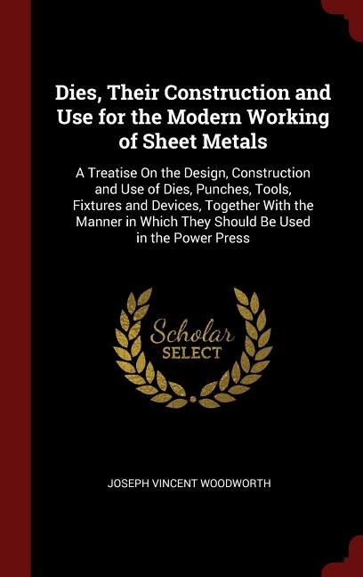Dies, Their Construction and Use for the Modern Working of Sheet Metals: A Treatise On the Design, Construction and Use of Dies, Punches, Tools, Fixtures and Devices, Toget