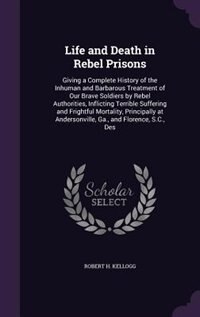 Life and Death in Rebel Prisons: Giving a Complete History of the Inhuman and Barbarous Treatment of Our Brave Soldiers by Rebel Aut