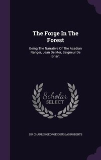 The Forge In The Forest: Being The Narrative Of The Acadian Ranger, Jean De Mer, Seigneur De Briart