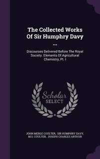 The Collected Works Of Sir Humphry Davy ...: Discourses Delivered Before The Royal Society. Elements Of Agricultural Chemistry, Pt. I