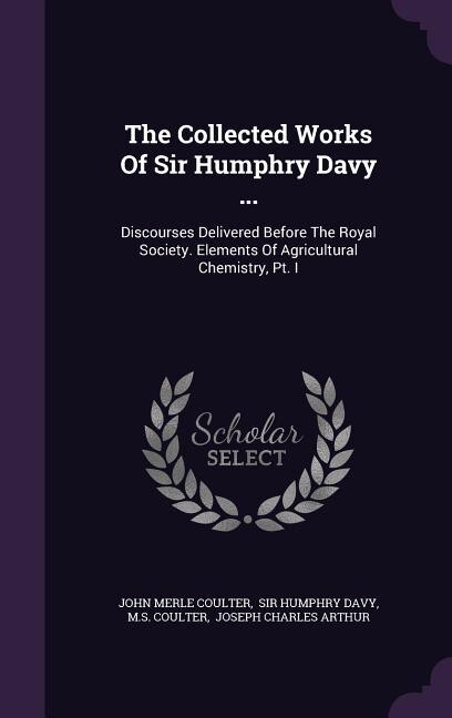The Collected Works Of Sir Humphry Davy ...: Discourses Delivered Before The Royal Society. Elements Of Agricultural Chemistry, Pt. I