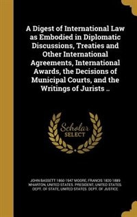 A Digest of International Law as Embodied in Diplomatic Discussions, Treaties and Other International Agreements, International Awards, the Decisions of Municipal Courts, and the Writings of Jurists ..