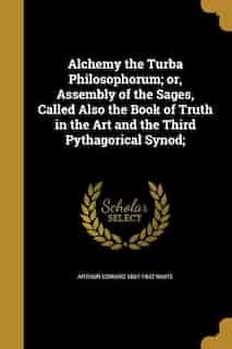 Alchemy the Turba Philosophorum; or, Assembly of the Sages, Called Also the Book of Truth in the Art and the Third Pythagorical Synod; by Arthur Edward 1857-1942 Waite