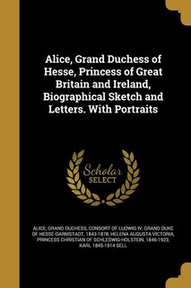 Alice, Grand Duchess of Hesse, Princess of Great Britain and Ireland, Biographical Sketch and Letters. With Portraits