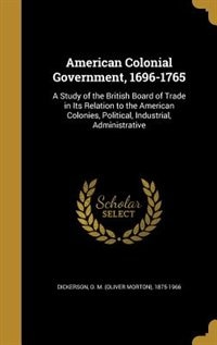 American Colonial Government, 1696-1765: A Study of the British Board of Trade in Its Relation to the American Colonies, Political, Industri