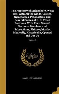 The Anatomy of Melancholy, What It is, With All the Kinds, Causes, Symptomes, Prognostics, and Several Curses of It. In Three Paritions. With Their Several Sections, Members and Subsections, Philosophically, Medically, Historically, Opened and Cut Up; Vol