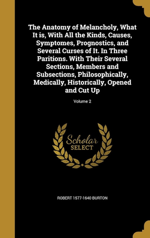 The Anatomy of Melancholy, What It is, With All the Kinds, Causes, Symptomes, Prognostics, and Several Curses of It. In Three Paritions. With Their Several Sections, Members and Subsections, Philosophically, Medically, Historically, Opened and Cut Up; Vol