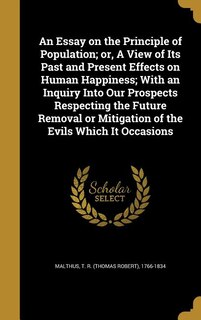 An Essay on the Principle of Population; or, A View of Its Past and Present Effects on Human Happiness; With an Inquiry Into Our Prospects Respecting the Future Removal or Mitigation of the Evils Which It Occasions