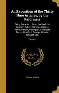 An Exposition of the Thirty Nine Articles, by the Reformers: Being Extracts ... From the Works of Latimer, Ridley, Cranmer, Hooper, Jewel, Philpot, Pilkington,