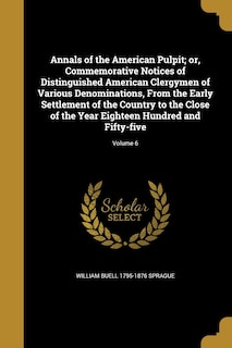 Annals of the American Pulpit; or, Commemorative Notices of Distinguished American Clergymen of Various Denominations, From the Early Settlement of the Country to the Close of the Year Eighteen Hundred and Fifty-five; Volume 6