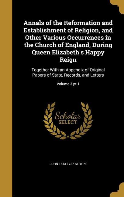 Annals of the Reformation and Establishment of Religion, and Other Various Occurrences in the Church of England, During Queen Elizabeth's Happy Reign: Together With an Appendix of Original Papers of State, Records, and Letters; Volume 3 pt.1