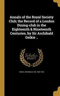Annals of the Royal Society Club; the Record of a London Dining-club in the Eighteenth & Nineteenth Centuries, by Sir Archibald Geikie ..