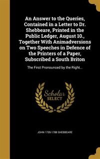 An Answer to the Queries, Contained in a Letter to Dr. Shebbeare, Printed in the Public Ledger, August 10., Together With Animadversions on Two Speeches in Defence of the Printers of a Paper, Subscribed a South Briton: The First Pronounced by the Right...