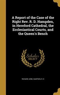 A Report of the Case of the Right Rev. R. D. Hampden, in Hereford Cathedral, the Ecclesiastical Courts, and the Queen's Bench