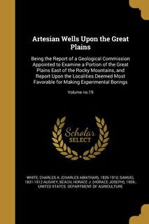 Artesian Wells Upon the Great Plains: Being the Report of a Geological Commission Appointed to Examine a Portion of the Great Plains East of the Rocky Mountains, and Report Upon the Localities Deemed Most Favorable for Making Experimental Borings; Volume no.19