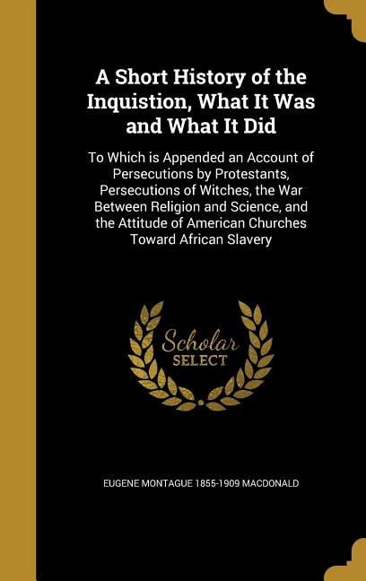 A Short History of the Inquistion, What It Was and What It Did: To Which is Appended an Account of Persecutions by Protestants, Persecutions of Witches, the War Be