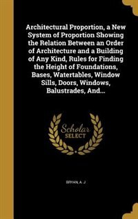 Couverture_Architectural Proportion, a New System of Proportion Showing the Relation Between an Order of Architecture and a Building of Any Kind, Rules for Finding the Height of Foundations, Bases, Watertables, Window Sills, Doors, Windows, Balustrades, And...