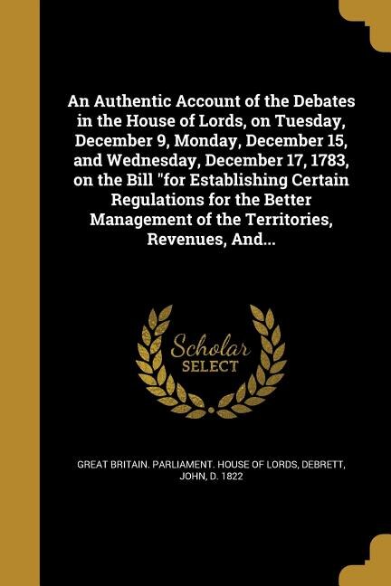 An Authentic Account of the Debates in the House of Lords, on Tuesday, December 9, Monday, December 15, and Wednesday, December 17, 1783, on the Bill for Establishing Certain Regulations for the Better Management of the Territories, Revenues, And...