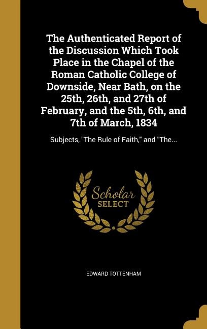 The Authenticated Report of the Discussion Which Took Place in the Chapel of the Roman Catholic College of Downside, Near Bath, on the 25th, 26th, and 27th of February, and the 5th, 6th, and 7th of March, 1834