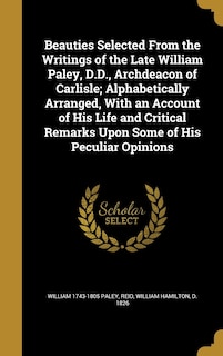 Beauties Selected From the Writings of the Late William Paley, D.D., Archdeacon of Carlisle; Alphabetically Arranged, With an Account of His Life and Critical Remarks Upon Some of His Peculiar Opinions
