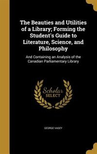 The Beauties and Utilities of a Library; Forming the Student's Guide to Literature, Science, and Philosophy: And Containing an Analysis of the Canadian Parliamentary Library