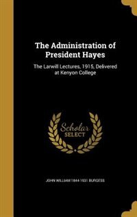 The Administration of President Hayes: The Larwill Lectures, 1915, Delivered at Kenyon College