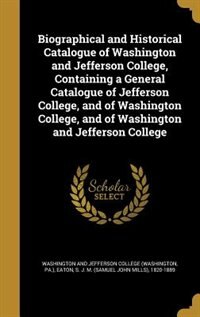 Biographical and Historical Catalogue of Washington and Jefferson College, Containing a General Catalogue of Jefferson College, and of Washington College, and of Washington and Jefferson College