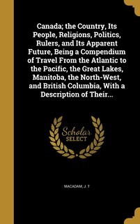 Front cover_Canada; the Country, Its People, Religions, Politics, Rulers, and Its Apparent Future, Being a Compendium of Travel From the Atlantic to the Pacific, the Great Lakes, Manitoba, the North-West, and British Columbia, With a Description of Their...