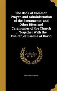The Book of Common Prayer, and Administration of the Sacraments; and Other Rites and Ceremonies of the Church ... Together With the Psalter, or Psalms of David