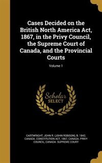 Cases Decided on the British North America Act, 1867, in the Privy Council, the Supreme Court of Canada, and the Provincial Courts; Volume 1