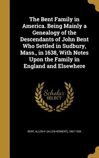 The Bent Family in America. Being Mainly a Genealogy of the Descendants of John Bent Who Settled in Sudbury, Mass., in 1638, With Notes Upon the Family in England and Elsewhere