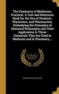 The Chemistry of Medicines, Practical. A Text and Reference Book for the Use of Students, Physicians, and Pharmacists, Embodying the Principles of Chemical Philosophy and Their Application to Those Chemicals That Are Used in Medicine and in Pharmacy,...