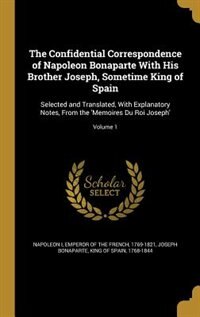 The Confidential Correspondence of Napoleon Bonaparte With His Brother Joseph, Sometime King of Spain: Selected and Translated, With Explanatory Notes, From the 'Memoires Du Roi Joseph'; Volume 1