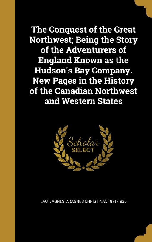 Front cover_The Conquest of the Great Northwest; Being the Story of the Adventurers of England Known as the Hudson's Bay Company. New Pages in the History of the Canadian Northwest and Western States
