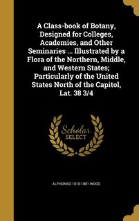 A Class-book of Botany, Designed for Colleges, Academies, and Other Seminaries ... Illustrated by a Flora of the Northern, Middle, and Western States; Particularly of the United States North of the Capitol, Lat. 38 3/4