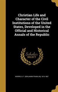 Christian Life and Character of the Civil Institutions of the United States, Developed in the Official and Historical Annals of the Republic