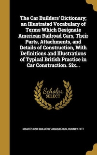The Car Builders' Dictionary; an Illustrated Vocabulary of Terms Which Designate American Railroad Cars, Their Parts, Attachments, and Details of Construction, With Definitions and Illustrations of Typical British Practice in Car Construction. Six...