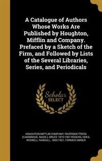 A Catalogue of Authors Whose Works Are Published by Houghton, Mifflin and Company. Prefaced by a Sketch of the Firm, and Followed by Lists of the Several Libraries, Series, and Periodicals