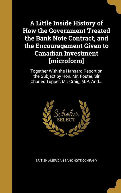 A Little Inside History of How the Government Treated the Bank Note Contract, and the Encouragement Given to Canadian Investment [microform]: Together With the Hansard Report on the Subject by Hon. Mr. Foster, Sir Charles Tupper, Mr. Craig, M.P. And...