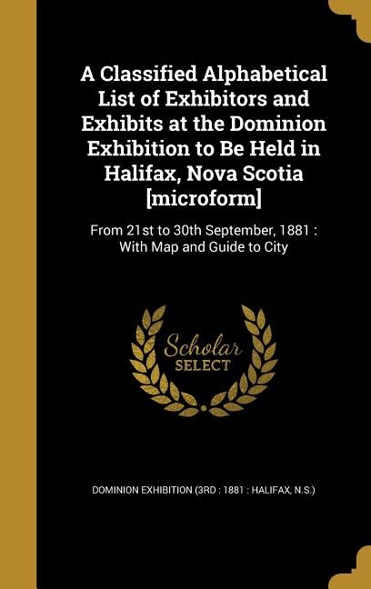 A Classified Alphabetical List of Exhibitors and Exhibits at the Dominion Exhibition to Be Held in Halifax, Nova Scotia [microform]: From 21st to 30th September, 1881 : With Map and Guide to City