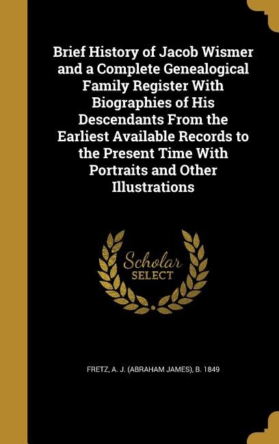 Brief History of Jacob Wismer and a Complete Genealogical Family Register With Biographies of His Descendants From the Earliest Available Records to the Present Time With Portraits and Other Illustrations