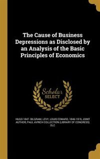 The Cause of Business Depressions as Disclosed by an Analysis of the Basic Principles of Economics