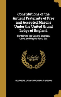 Constitutions of the Antient Fraternity of Free and Accepted Masons Under the United Grand Lodge of England: Containing the General Charges, Laws, and Regulations, Etc.